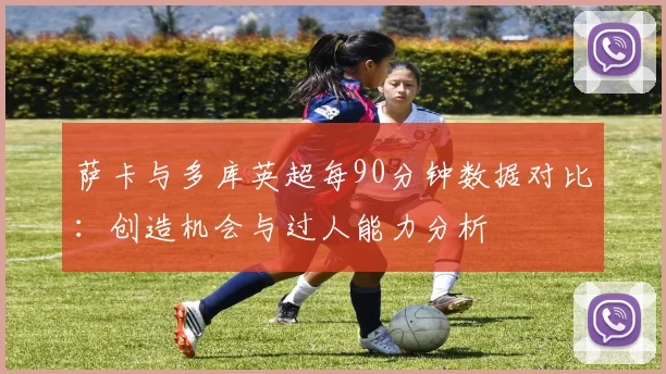萨卡与多库英超每90分钟数据对比：创造机会与过人能力分析