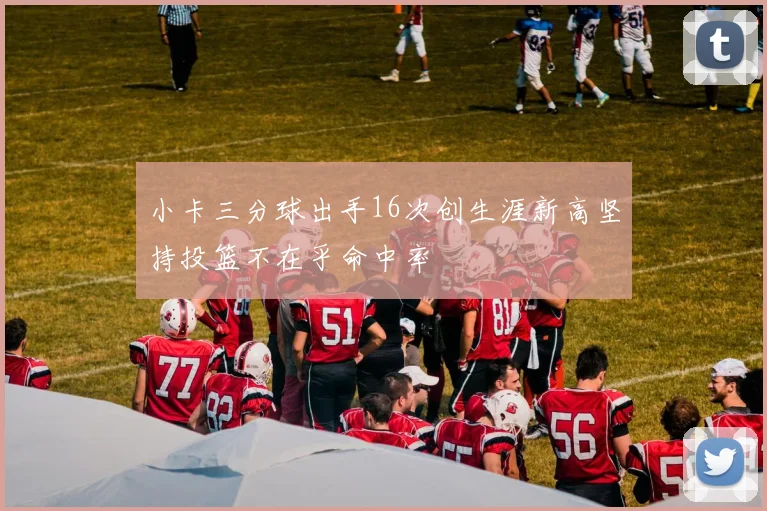 小卡三分球出手16次创生涯新高坚持投篮不在乎命中率