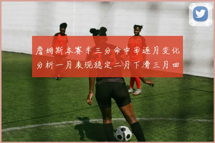 詹姆斯本赛季三分命中率逐月变化分析一月表现稳定二月下滑三月回暖