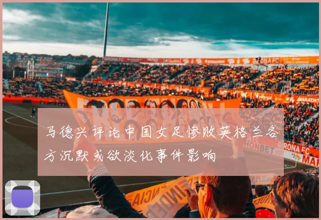 马德兴评论中国女足惨败英格兰各方沉默或欲淡化事件影响