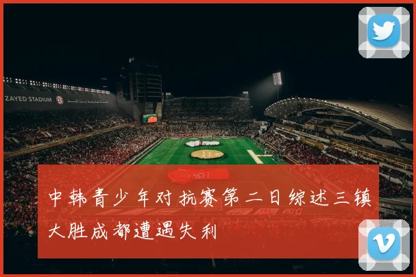 中韩青少年对抗赛第二日综述三镇大胜成都遭遇失利