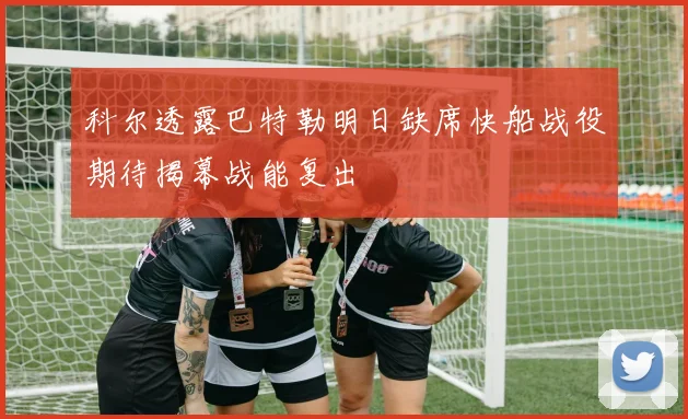 科尔透露巴特勒明日缺席快船战役期待揭幕战能复出