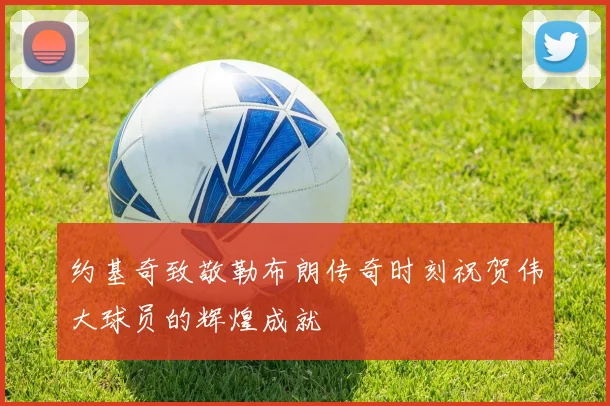 约基奇致敬勒布朗传奇时刻祝贺伟大球员的辉煌成就