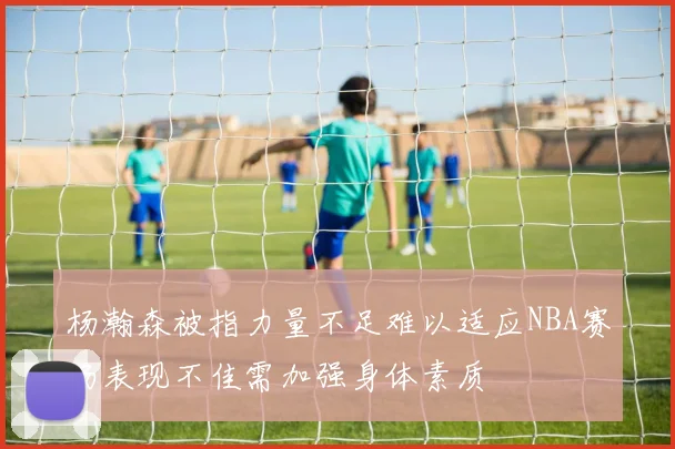 杨瀚森被指力量不足难以适应NBA赛场表现不佳需加强身体素质