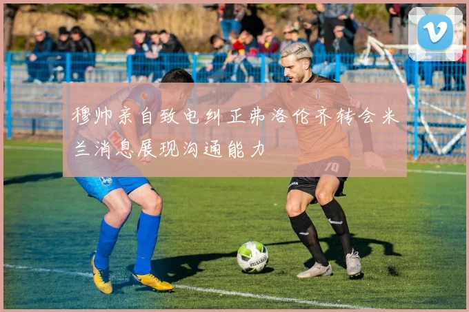 穆帅亲自致电纠正弗洛伦齐转会米兰消息展现沟通能力