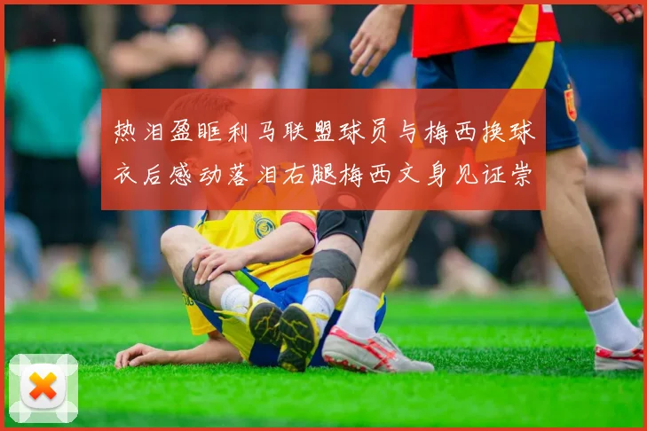 热泪盈眶利马联盟球员与梅西换球衣后感动落泪右腿梅西文身见证崇拜之情